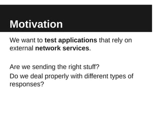 Motivation
We want to test applications that rely on
external network services.

Are we sending the right stuff?
Do we deal properly with different types of
responses?
 