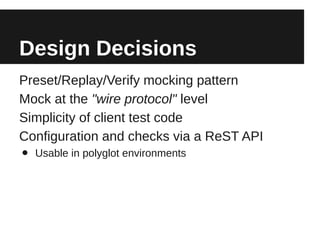 Design Decisions
Preset/Replay/Verify mocking pattern
Mock at the "wire protocol" level
Simplicity of client test code
Configuration and checks via a ReST API
•   Usable in polyglot environments
 