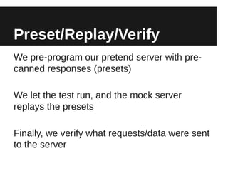 Preset/Replay/Verify
We pre-program our pretend server with pre-
canned responses (presets)

We let the test run, and the mock server
replays the presets

Finally, we verify what requests/data were sent
to the server
 