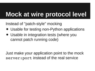 Mock at wire protocol level
Instead of "patch-style" mocking
•  Usable for testing non-Python applications
•  Usable in integration tests (where you
   cannot patch running code)


Just make your application point to the mock
server:port instead of the real service
 