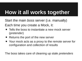 How it all works together
Start the main boss server (i.e. manually)
Each time you create a Mock, it:
•   Tells the boss to instantiate a new mock server
    (pretender)
•   Returns the port of the new server
•   Your mock acts as a proxy to the remote server for
    configuration and collection of results

The boss takes care of cleaning up stale pretenders
 