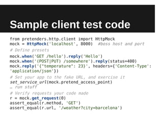 Sample client test code
from pretenders.http.client import HttpMock
mock = HttpMock('localhost', 8000) #boss host and port
# Define presets
mock.when('GET /hello').reply('Hello')
mock.when('(POST|PUT) /somewhere').reply(status=400)
mock.reply('{"temperature": 23}', headers={'Content-Type':
'application/json'})
# Set your app to the fake URL, and exercise it
set_service_url(mock.pretend_access_point)
… run stuff
# Verify requests your code made
r = mock.get_request(0)
assert_equal(r.method, 'GET')
assert_equal(r.url, '/weather?city=barcelona')
 