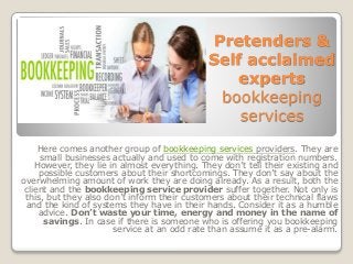 Pretenders &
Self acclaimed
experts
bookkeeping
services
Here comes another group of bookkeeping services providers. They are
small businesses actually and used to come with registration numbers.
However, they lie in almost everything. They don’t tell their existing and
possible customers about their shortcomings. They don’t say about the
overwhelming amount of work they are doing already. As a result, both the
client and the bookkeeping service provider suffer together. Not only is
this, but they also don’t inform their customers about their technical flaws
and the kind of systems they have in their hands. Consider it as a humble
advice. Don’t waste your time, energy and money in the name of
savings. In case if there is someone who is offering you bookkeeping
service at an odd rate than assume it as a pre-alarm.
 