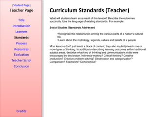 Curriculum Standards (Teacher) [ Student Page ] Title Introduction Learners Standards Process Resources Credits Teacher Page What will students learn as a result of this lesson? Describe the outcomes succinctly. Use the language of existing standards. For example: Social Studies Standards Addressed Recognize the relationships among the various parts of a nation's cultural life. Learn about the mythology, legends, values and beliefs of a people . Most lessons don't just teach a block of content; they also implicitly teach one or more types of thinking. In addition to describing learning outcomes within traditional subject areas, describe what kind of thinking and communications skills were encouraged by this lesson. Inference-making? Critical thinking? Creative production? Creative problem-solving? Observation and categorization? Comparison? Teamwork? Compromise? Evaluation Teacher Script Conclusion 
