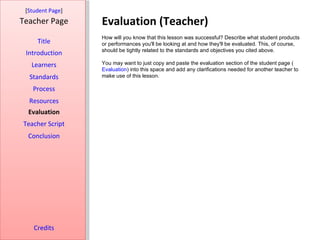 Evaluation (Teacher) [ Student Page ] Title Introduction Learners Standards Process Resources Credits Teacher Page How will you know that this lesson was successful? Describe what student products or performances you'll be looking at and how they'll be evaluated. This, of course, should be tightly related to the standards and objectives you cited above. You may want to just copy and paste the evaluation section of the student page ( Evaluation ) into this space and add any clarifications needed for another teacher to make use of this lesson. Evaluation Teacher Script Conclusion 