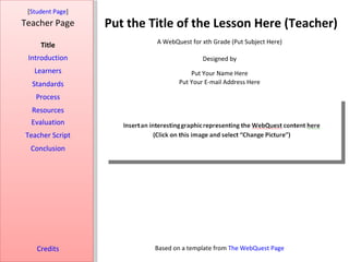 Put the Title of the Lesson Here (Teacher) [ Student Page ] Title Introduction Learners Standards Process Resources Credits Teacher Page A WebQuest for xth Grade (Put Subject Here) Designed by Put Your Name Here Put Your E-mail Address Here Based on a template from  The WebQuest Page Evaluation Teacher Script Conclusion 
