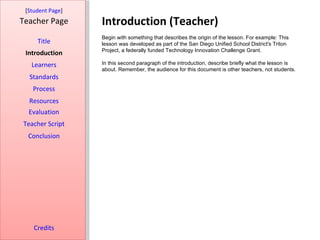 Introduction (Teacher) [ Student Page ] Title Introduction Learners Standards Process Resources Credits Teacher Page Begin with something that describes the origin of the lesson. For example: This lesson was developed as part of the San Diego Unified School District's Triton Project, a federally funded Technology Innovation Challenge Grant. In this second paragraph of the introduction, describe briefly what the lesson is about. Remember, the audience for this document is other teachers, not students. Evaluation Teacher Script Conclusion 