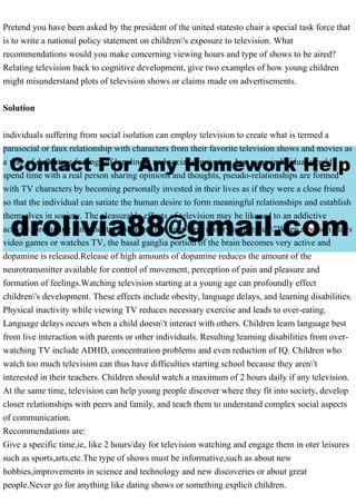 Pretend you have been asked by the president of the united statesto chair a special task force that
is to write a national policy statement on children's exposure to television. What
recommendations would you make concerning viewing hours and type of shows to be aired?
Relating television back to cognitive development, give two examples of how young children
might misunderstand plots of television shows or claims made on advertisements.
Solution
individuals suffering from social isolation can employ television to create what is termed a
parasocial or faux relationship with characters from their favorite television shows and movies as
a way of deflecting feelings of loneliness and social deprivation.Just as an individual would
spend time with a real person sharing opinions and thoughts, pseudo-relationships are formed
with TV characters by becoming personally invested in their lives as if they were a close friend
so that the individual can satiate the human desire to form meaningful relationships and establish
themselves in society. The pleasurable effects of television may be likened to an addictive
activity, producing "momentary pleasure but long-term misery and regret."When a person plays
video games or watches TV, the basal ganglia portion of the brain becomes very active and
dopamine is released.Release of high amounts of dopamine reduces the amount of the
neurotransmitter available for control of movement, perception of pain and pleasure and
formation of feelings.Watching television starting at a young age can profoundly effect
children's development. These effects include obesity, language delays, and learning disabilities.
Physical inactivity while viewing TV reduces necessary exercise and leads to over-eating.
Language delays occurs when a child doesn't interact with others. Children learn language best
from live interaction with parents or other individuals. Resulting learning disabilities from over-
watching TV include ADHD, concentration problems and even reduction of IQ. Children who
watch too much television can thus have difficulties starting school because they aren't
interested in their teachers. Children should watch a maximum of 2 hours daily if any television.
At the same time, television can help young people discover where they fit into society, develop
closer relationships with peers and family, and teach them to understand complex social aspects
of communication.
Recommendations are:
Give a specific time,ie, like 2 hours/day for television watching and engage them in oter leisures
such as sports,arts,etc.The type of shows must be informative,such as about new
hobbies,improvements in science and technology and new discoveries or about great
people.Never go for anything like dating shows or something explicit children.
 