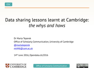 OSC
Office of Scholarly Communication
Data sharing lessons learnt at Cambridge:
the whys and hows
Dr Marta Teperek
Office of Scholarly Communication, University of Cambridge
@martateperek
mt446@cam.ac.uk
14th June 2016, Opendata.ch/2016
 