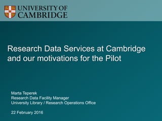 Research Data Services at Cambridge
and our motivations for the Pilot
Marta Teperek
Research Data Facility Manager
University Library / Research Operations Office
22 February 2016
 