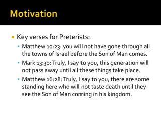  Key verses for Preterists:
 Matthew 10:23: you will not have gone through all
the towns of Israel before the Son of Man comes.
 Mark 13:30:Truly, I say to you, this generation will
not pass away until all these things take place.
 Matthew 16:28:Truly, I say to you, there are some
standing here who will not taste death until they
see the Son of Man coming in his kingdom.
 