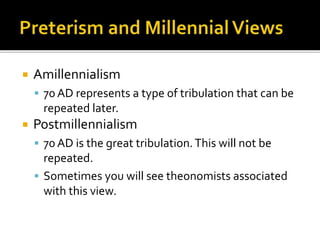  Amillennialism
 70 AD represents a type of tribulation that can be
repeated later.
 Postmillennialism
 70 AD is the great tribulation.This will not be
repeated.
 Sometimes you will see theonomists associated
with this view.
 