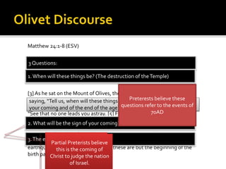 Matthew 24:1-8 (ESV)
[1] Jesus left the temple and was going away, when his disciples came to
point out to him the buildings of the temple. [2] But he answered them,
“You see all these, do you not?Truly, I say to you, there will not be left
here one stone upon another that will not be thrown down.”
[3]As he sat on the Mount of Olives, the disciples came to him privately,
saying, “Tell us, when will these things be, and what will be the sign of
your coming and of the end of the age?” [4] And Jesus answered them,
“See that no one leads you astray. [5] For many will come in my name,
saying, ‘I am the Christ,’ and they will lead many astray. [6] And you will
hear of wars and rumors of wars. See that you are not alarmed, for this
must take place, but the end is not yet. [7] For nation will rise against
nation, and kingdom against kingdom, and there will be famines and
earthquakes in various places. [8] All these are but the beginning of the
birth pains.
saying, “Tell us, when will these things be, and what will be the sign of
your coming and of the end of the age?”
3 Questions:
1.When will these things be? (The destruction of theTemple)
2. What will be the sign of your coming?
3.The end of the age?
Preterests believe these
questions refer to the events of
70AD
Full Preterests believe
this is the second
coming
Partial Preterists believe
this is the coming of
Christ to judge the nation
of Israel.
 