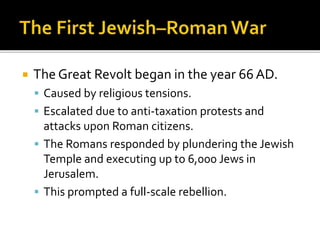  The Great Revolt began in the year 66 AD.
 Caused by religious tensions.
 Escalated due to anti-taxation protests and
attacks upon Roman citizens.
 The Romans responded by plundering the Jewish
Temple and executing up to 6,000 Jews in
Jerusalem.
 This prompted a full-scale rebellion.
 