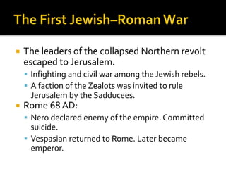  The leaders of the collapsed Northern revolt
escaped to Jerusalem.
 Infighting and civil war among the Jewish rebels.
 A faction of the Zealots was invited to rule
Jerusalem by the Sadducees.
 Rome 68 AD:
 Nero declared enemy of the empire. Committed
suicide.
 Vespasian returned to Rome. Later became
emperor.
 