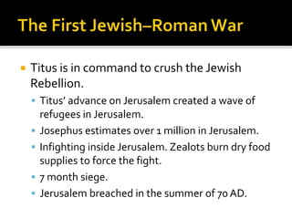  Titus is in command to crush the Jewish
Rebellion.
 Titus’ advance on Jerusalem created a wave of
refugees in Jerusalem.
 Josephus estimates over 1 million in Jerusalem.
 Infighting inside Jerusalem. Zealots burn dry food
supplies to force the fight.
 7 month siege.
 Jerusalem breached in the summer of 70 AD.
 