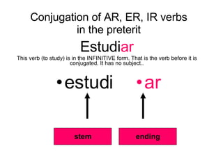 Conjugation of AR, ER, IR verbs in the preterit Estudi ar This verb (to study) is in the INFINITIVE form. That is the verb before it is conjugated. It has no subject.. ,[object Object],[object Object],stem ending 