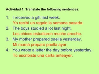 Actividad 1. Translate the following sentences.

1. I received a gift last week.
   Yo recibí un regalo la semana pasada.
2. The boys studied a lot last night.
   Los chicos estudiaron mucho anoche.
3. My mother prepared paella yesterday.
   Mi mamá preparó paella ayer.
4. You wrote a letter the day before yesterday.
   Tú escribiste una carta anteayer.
 