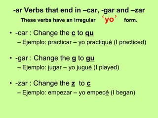 -ar Verbs that end in –car, -gar and –zar
   These verbs have an irregular ‘yo’ form.

• -car : Change the c to qu
  – Ejemplo: practicar – yo practiqué (I practiced)

• -gar : Change the g to gu
  – Ejemplo: jugar – yo jugué (I played)

• -zar : Change the z to c
  – Ejemplo: empezar – yo empecé (I began)
 
