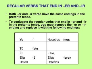 REGULAR VERBS THAT END IN –ER AND –IR

• Both –er and –ir verbs have the same endings in the
  preterite tense.
• To conjugate the regular verbs that end in –er and –ir
  in the preterite tense, you must remove the –er or –ir
  ending and replace it with the following endings:


         Yo       -í         Nosotros -imos

         Tú       -iste
         Él                  Ellos
         Ella     -ió        Ellas     -ieron
         Usted               Ustedes
 