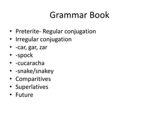 Grammar Book
•   Preterite- Regular conjugation
•   Irregular conjugation
•   -car, gar, zar
•   -spock
•   -cucaracha
•   -snake/snakey
•   Comparitives
•   Superlatives
•   Future
 