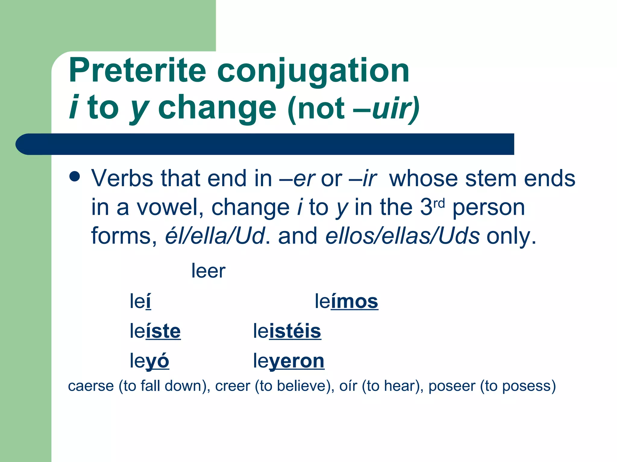 Preterite conjugation i  to  y  change   (not  –uir) Verbs that end in  –er  or  –ir  whose stem ends in a vowel, change  i  to  y  in the 3 rd  person forms,  él /ella/Ud . and  ellos/ellas/Uds  only.  leer le í le ímos le íste le istéis le yó le yeron caerse (to fall down), creer (to believe), oír (to hear), poseer (to posess) 