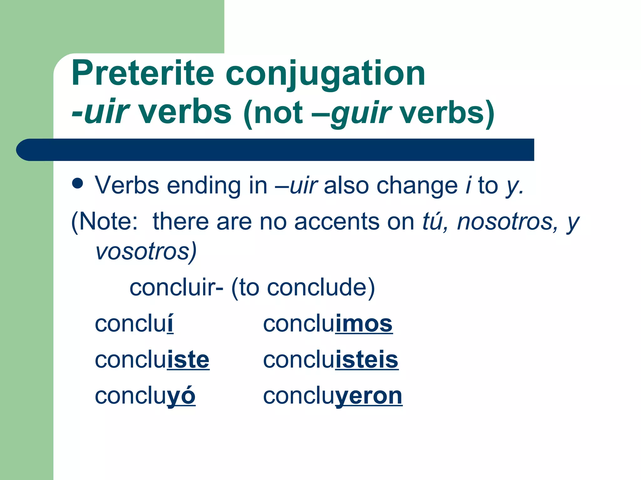 Preterite conjugation -uir  verbs  (not  –guir  verbs) Verbs ending in  –uir  also change  i  to  y.  (Note:  there are no accents on  t ú, nosotros, y vosotros)    concluir- (to conclude) conclu í conclu imos conclu iste conclu isteis conclu yó conclu yeron 