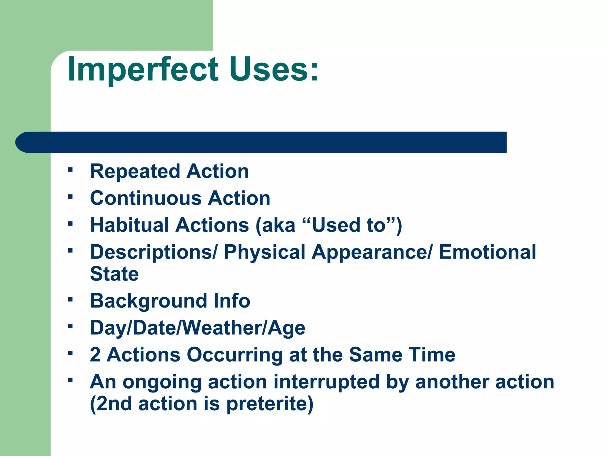 Imperfect Uses: Repeated Action Continuous Action Habitual Actions (aka “Used to”) Descriptions/ Physical Appearance/ Emotional State Background Info Day/Date/Weather/Age 2 Actions Occurring at the Same Time An ongoing action interrupted by another action (2nd action is preterite) 