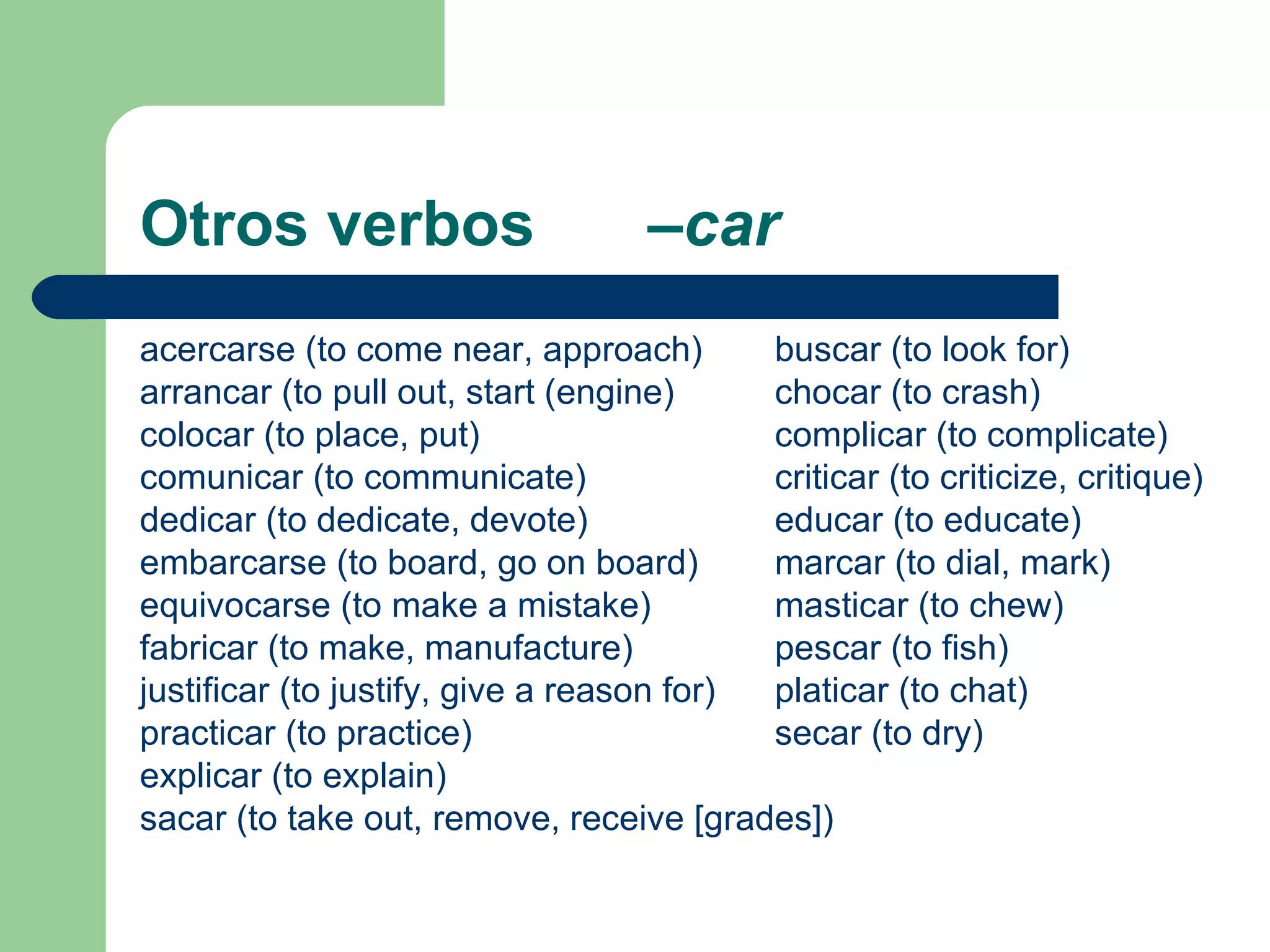 Otros verbos  –car acercarse (to come near, approach) buscar (to look for) arrancar (to pull out, start (engine) chocar (to crash) colocar (to place, put) complicar (to complicate) comunicar (to communicate) criticar (to criticize, critique) dedicar (to dedicate, devote)  educar (to educate) embarcarse (to board, go on board) marcar (to dial, mark) equivocarse (to make a mistake)  masticar (to chew) fabricar (to make, manufacture) pescar (to fish) justificar (to justify, give a reason for) platicar (to chat) practicar (to practice) secar (to dry) explicar (to explain) sacar (to take out, remove, receive [grades]) 