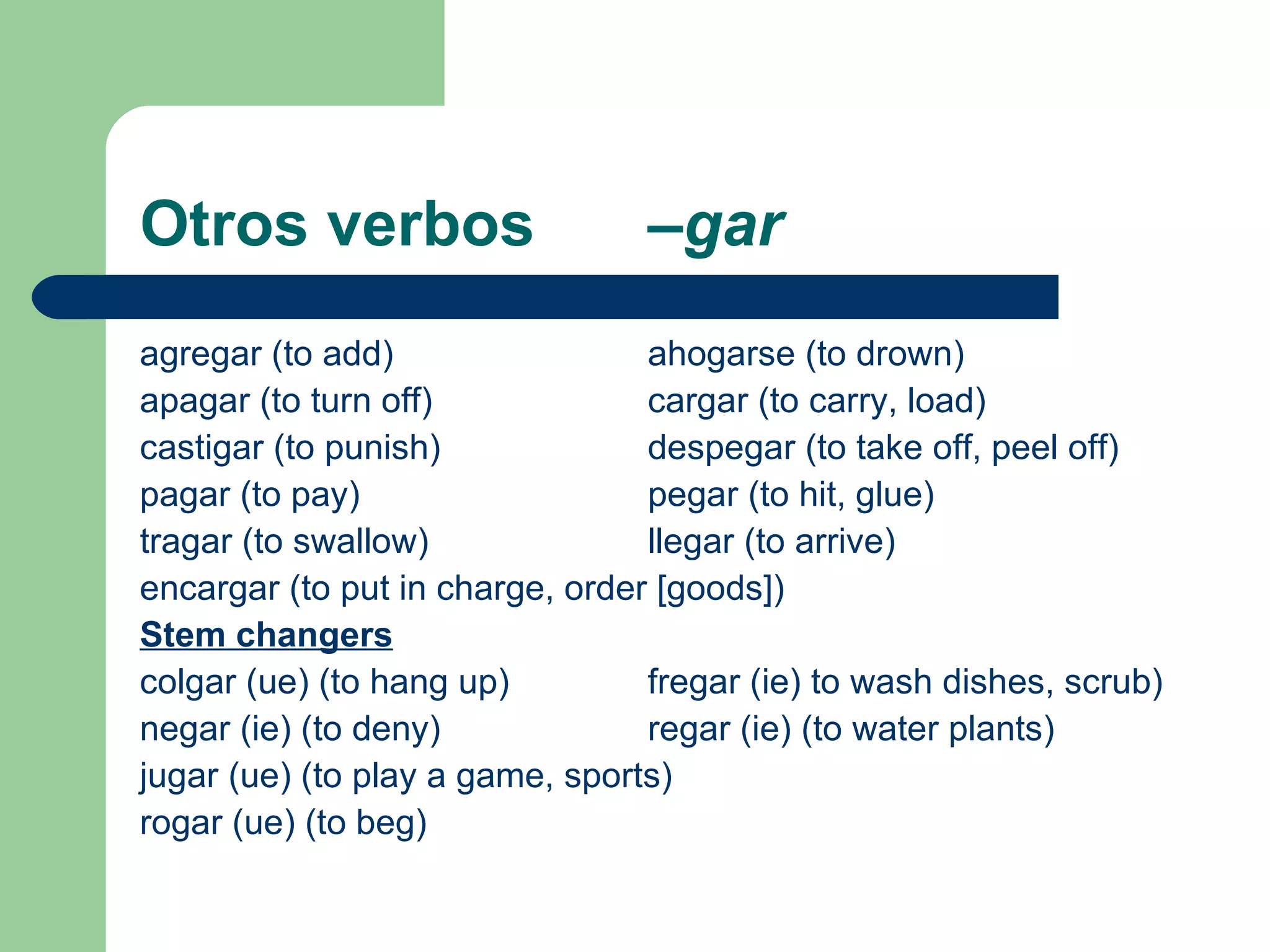 Otros verbos  –gar agregar (to add) ahogarse (to drown) apagar (to turn off) cargar (to carry, load) castigar (to punish) despegar (to take off, peel off) pagar (to pay) pegar (to hit, glue) tragar (to swallow) llegar (to arrive) encargar (to put in charge, order [goods]) Stem changers colgar (ue) (to hang up) fregar (ie) to wash dishes, scrub) negar (ie) (to deny) regar (ie) (to water plants) jugar (ue) (to play a game, sports) rogar (ue) (to beg) 