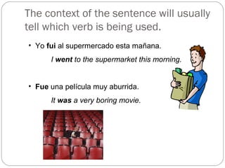 The context of the sentence will usually
tell which verb is being used.
• Yo fui al supermercado esta mañana.
I went to the supermarket this morning.
• Fue una película muy aburrida.
It was a very boring movie.