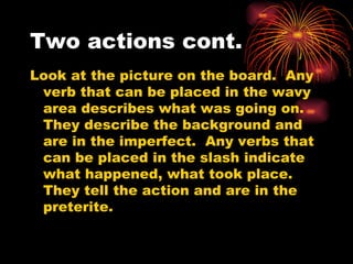 Two actions cont. Look at the picture on the board.  Any verb that can be placed in the wavy area describes what was going on.  They describe the background and are in the imperfect.  Any verbs that can be placed in the slash indicate what happened, what took place.  They tell the action and are in the preterite.  