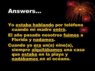 Answers… Yo  estaba hablando  por teléfono cuando mi madre  entró . El año pasado nosotros  fuimos  a Florida y  nadamos . Cuando yo  era  un(a) nino(a), siempre  alquilábamos  una casa que  estaba  en la playa y  nadábamos  en el océano. 