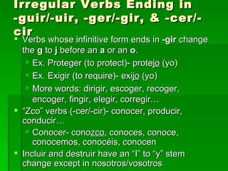 Irregular Verbs Ending in -guir/-uir, -ger/-gir, & -cer/-cir Verbs whose infinitive form ends in  -gir  change the  g  to  j  before an  a  or an  o .  Ex. Proteger (to protect)- prote jo  (yo) Ex. Exigir (to require)- exi jo  (yo) More words: dirigir, escoger, recoger, encoger, fingir, elegir, corregir… “ Zco” verbs (-cer/-cir)- conocer, producir, conducir… Conocer- cono zco , conoces, conoce, conocemos, conocéis, conocen Incluir and destruir have an “I” to “y” stem change except in nosotros/vosotros  
