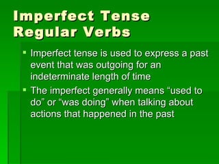 Imperfect Tense Regular Verbs Imperfect tense is used to express a past event that was outgoing for an indeterminate length of time The imperfect generally means “used to do” or “was doing” when talking about actions that happened in the past  
