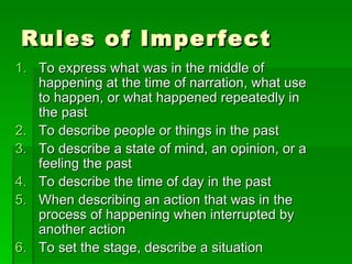 Rules of Imperfect To express what was in the middle of happening at the time of narration, what use to happen, or what happened repeatedly in the past To describe people or things in the past To describe a state of mind, an opinion, or a feeling the past To describe the time of day in the past When describing an action that was in the process of happening when interrupted by another action To set the stage, describe a situation  