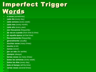 Imperfect Trigger Words a menudo  (often)  a veces  (sometimes)  cada día  (every day)  cada semana  (every week)  cada mes  (every month)  cada año  (every year)  con frecuencia  (frequently)  de vez en cuando  (from time to time)  en aquella época  (at that time)  frecuentemente  (frequently)  generalmente  (usually)  muchas veces  (many times)  mucho  (a lot)  nunca  (never)  por un rato  (for awhile)  siempre  (always)  tantas veces  (so many times)  todas las semanas  (every week)  todos los días  (every day)  todo el tiempo  (all the time)  varias veces  (several times) 