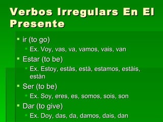 Verbos Irregulars En El Presente ir (to go) Ex. Voy, vas, va, vamos, vais, van Estar (to be) Ex. Estoy, estàs, està, estamos, estàis, estàn Ser (to be) Ex. Soy, eres, es, somos, sois, son Dar (to give) Ex. Doy, das, da, damos, dais, dan 