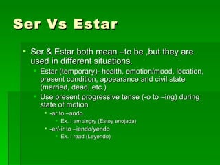Ser Vs Estar Ser & Estar both mean –to be ,but they are used in different situations. Estar (temporary)- health, emotion/mood, location, present condition, appearance and civil state (married, dead, etc.) Use present progressive tense (-o to –ing) during state of motion -ar to –ando  Ex. I am angry (Estoy enojada) -er/-ir to –iendo/yendo Ex. I read (Leyendo) 
