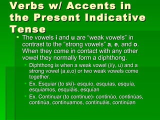Verbs w/ Accents in the Present Indicative Tense The vowels  i  and  u  are “weak vowels” in contrast to the “strong vowels”  a ,  e , and  o . When they come in contact with any other vowel they normally form a diphthong. Diphthong is when a weak vowel (i/y, u) and a strong vowel (a,e,o) or two weak vowels come together. Ex. Esquiar (to ski)- esquío, esquías, esquía, esquiamos, esquiàis, esquían Ex. Continuar (to continue)- continùo, continùas, continùa, continuamos, continuàis, continùan  
