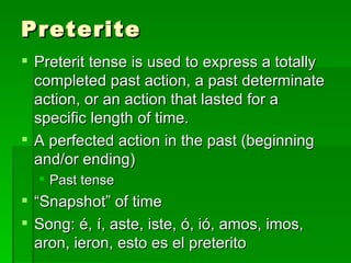 Preterite Preterit tense is used to express a totally completed past action, a past determinate action, or an action that lasted for a specific length of time. A perfected action in the past (beginning and/or ending) Past tense “ Snapshot” of time Song: é, í, aste, iste, ó, ió, amos, imos, aron, ieron, esto es el preterito  