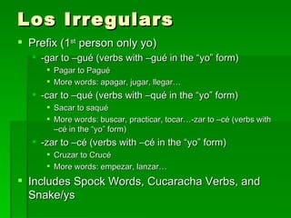 Los Irregulars Prefix (1 st  person only yo) -gar to –gué (verbs with –gué in the “yo” form) Pagar to Pagué More words: apagar, jugar, llegar… -car to –qué (verbs with –qué in the “yo” form) Sacar to saqué More words: buscar, practicar, tocar…-zar to –cé (verbs with –cé in the “yo” form) -zar to –cé (verbs with –cé in the “yo” form) Cruzar to Crucé More words: empezar, lanzar… Includes Spock Words, Cucaracha Verbs, and Snake/ys 