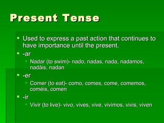 Present Tense Used to express a past action that continues to have importance until the present.  -ar Nadar (to swim)- nado, nadas, nada, nadamos, nadàis, nadan -er Comer (to eat)- como, comes, come, comemos, coméis, comen -ir Vivir (to live)- vivo, vives, vive, vivimos, vivis, viven  