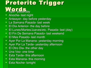 Preterite Trigger Words Ayer- yesterday Anoche- last night Anteayer- day before yesterday La Samana Pasada- last week El Dia Anterior- the day before El Lunes/Martes/Jueves/etc. Pasada- last (day) El Fin De Semana Pasado- last weekend El Mes Pasado- last month Ayer Por La Manana- yesterday morning Ayer Por La Tarde- yesterday afternoon El Otro Dia- the other day Una Vez- one time Esta Tarde- this afternoon Esta Manana- this morning Esta Noche- tonight 