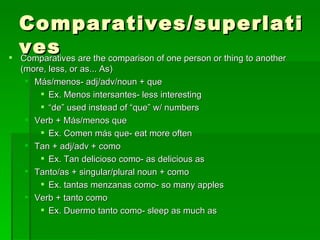 Comparatives/superlatives Comparatives are the comparison of one person or thing to another (more, less, or as... As) M ás/menos- adj/adv/noun + que Ex. Menos intersantes- less interesting “ de” used instead of “que” w/ numbers Verb +  M ás/menos que Ex. Comen m ás que- eat more often Tan + adj/adv + como Ex. Tan delicioso como- as delicious as Tanto/as + singular/plural noun + como Ex. tantas menzanas como- so many apples Verb + tanto como Ex. Duermo tanto como- sleep as much as  