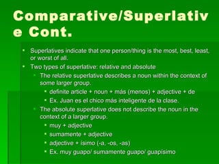 Comparative/Superlative Cont. Superlatives indicate that one person/thing is the most, best, least, or worst of all. Two types of superlative: relative and absolute The relative superlative describes a noun within the context of some larger group. definite article + noun + más (menos) + adjective + de Ex. Juan es el chico más inteligente de la clase. The absolute superlative does not describe the noun in the context of a larger group. muy + adjective sumamente + adjective adjective + ísimo (-a, -os, -as) Ex.  muy guapo/ sumamente guapo/ guapísimo 