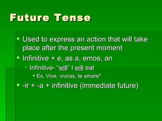 Future Tense Used to express an action that will take place after the present moment  Infinitive + e, as a, emos, an Infinitive- “ will ” I  will  eat Ex. Vive, viviras, te amare* -ir + -a + infinitive (immediate future) 