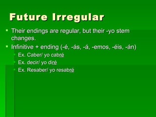 Future Irregular Their endings are regular, but their -yo stem changes. Infinitive + ending (-é, -ás, -á, -emos, -éis, -án) Ex. Caber/ yo cab ré Ex. decir/ yo di ré Ex. Resaber/ yo resab ré 