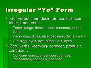 Irregular “Yo” Form “ Go” verbs- coer, decir, oír, poner, hacer, tener, traer, venir… Tener- ten go , tienes, tiene, tenemos, tenéis, tienen Decir- di go , dices, dice, decimos, decís, dicen Oír- oi go , oyes, oye, oímos, oís, oyen “ Zco” verbs (-cer/-cir)- conocer, producir, conducir… Conocer- cono zco , conoces, conoce, conocemos, conocéis, conocen 