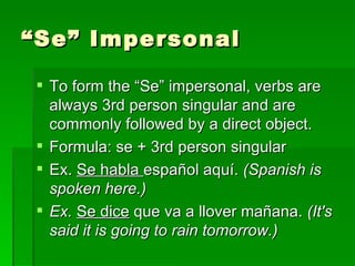 “ Se” Impersonal To form the “Se” impersonal, verbs are always 3rd person singular and are commonly followed by a direct object. Formula: se + 3rd person singular Ex.  Se habla  español aquí.  (Spanish is spoken here.) Ex.  Se dice  que va a llover mañana.  (It's said it is going to rain tomorrow.) 